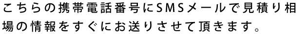 こちらの携帯電話番号にSMSメールで見積り相場の情報をすぐにお送りさせて頂きます。