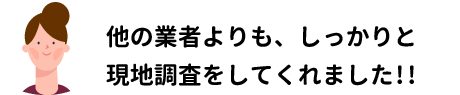 他の業者よりも、しっかりと現地調査をしてくれました!!